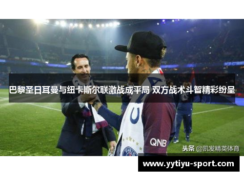 巴黎圣日耳曼与纽卡斯尔联激战成平局 双方战术斗智精彩纷呈