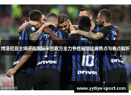 博洛尼亚主场迎战国际米兰双方全力争胜展望比赛焦点与看点解析