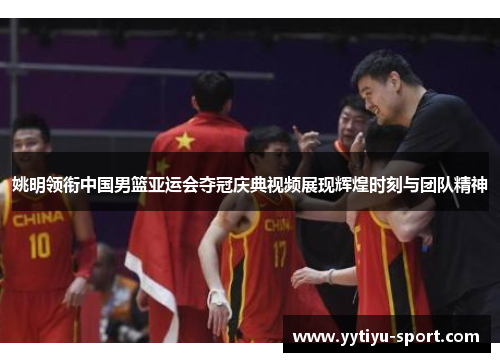 姚明领衔中国男篮亚运会夺冠庆典视频展现辉煌时刻与团队精神