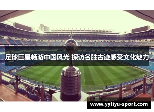 足球巨星畅游中国风光 探访名胜古迹感受文化魅力