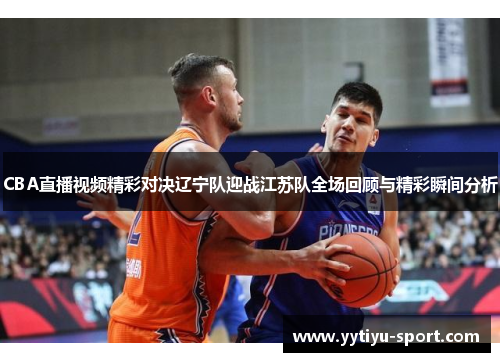 CBA直播视频精彩对决辽宁队迎战江苏队全场回顾与精彩瞬间分析